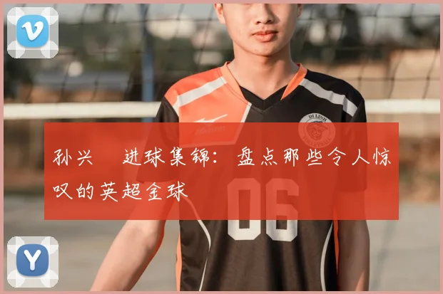 孙兴慜进球集锦：盘点那些令人惊叹的英超金球