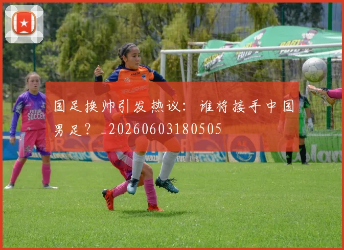 国足换帅引发热议:谁将接手中国男足?_20260603180505