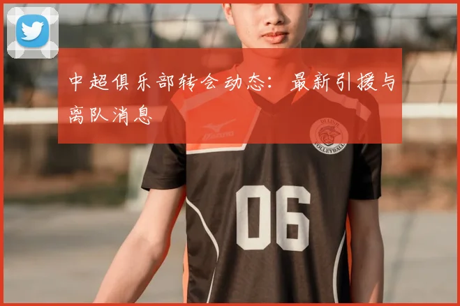 中超俱乐部转会动态：最新引援与离队消息