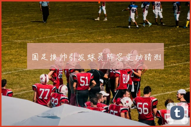 国足换帅引发球员阵容变动猜测