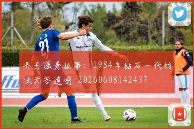 乔丹选秀故事:1984年钻石一代的状元签遗憾_20260608142437