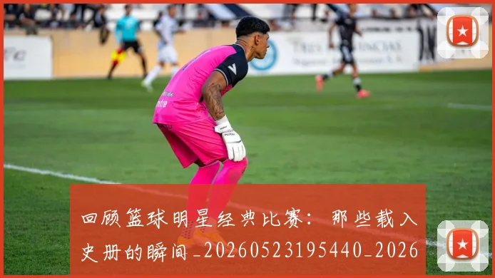 回顾篮球明星经典比赛：那些载入史册的瞬间_20260523195440_20260608142813
