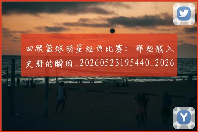 回顾篮球明星经典比赛：那些载入史册的瞬间_20260523195440_20260608142813