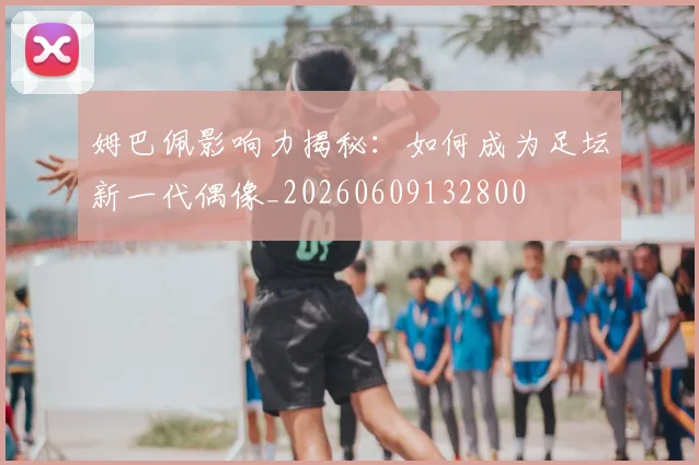 姆巴佩影响力揭秘:如何成为足坛新一代偶像_20260609132800