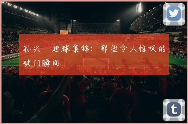孙兴慜进球集锦：那些令人惊叹的破门瞬间