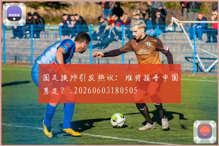国足换帅引发热议：谁将接手中国男足？_20260603180505