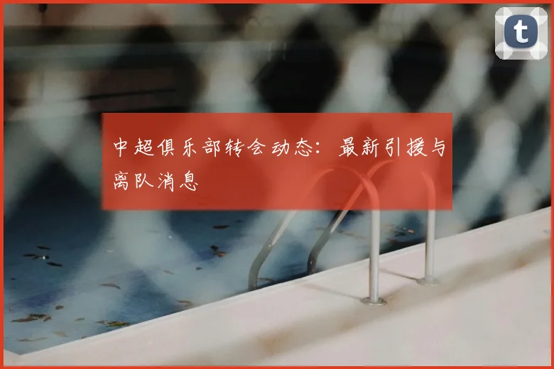 中超俱乐部转会动态：最新引援与离队消息